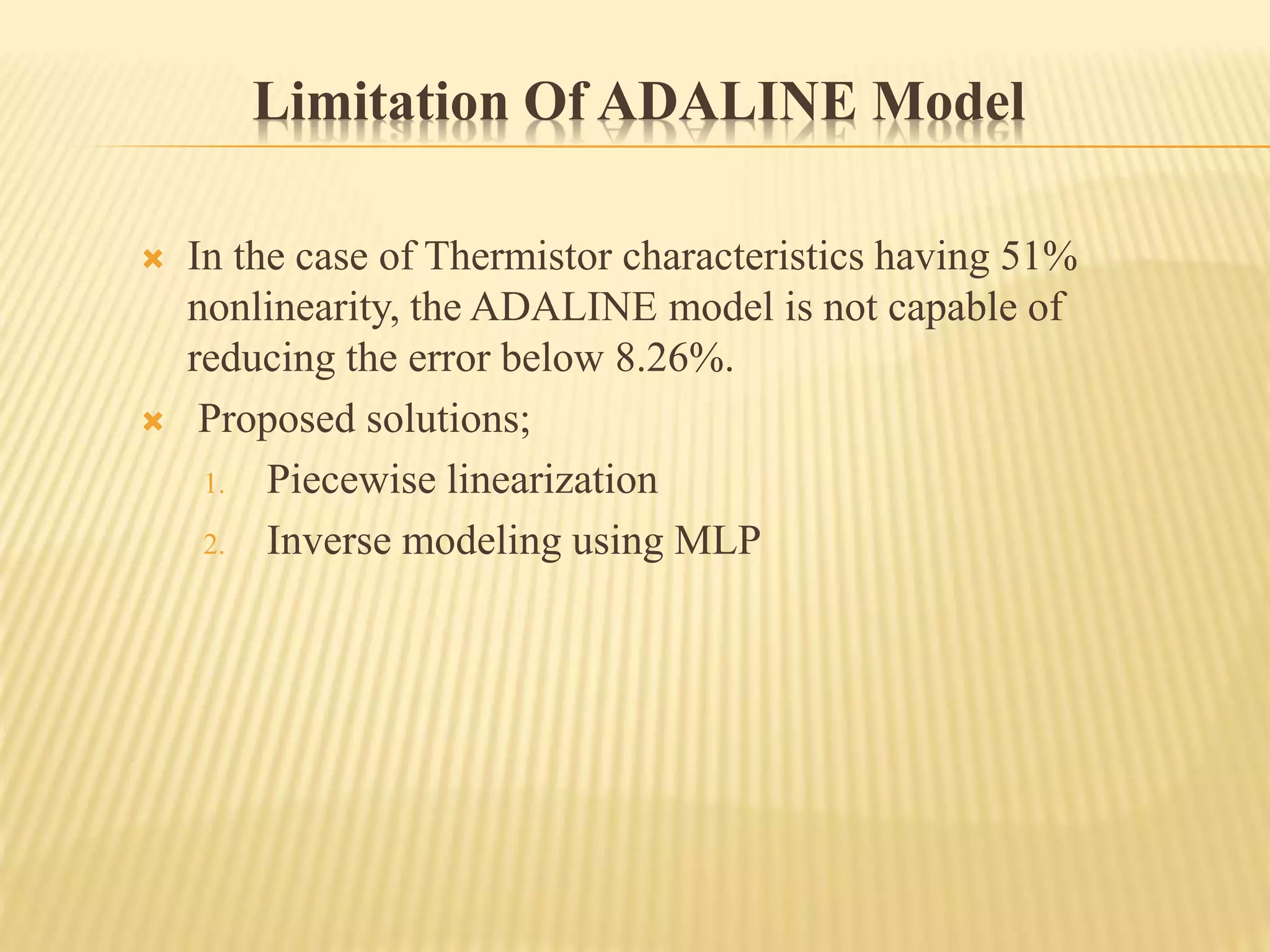 Limitation Of ADALINE Model
 In the case of Thermistor characteristics having 51%
nonlinearity, the ADALINE model is not capable of
reducing the error below 8.26%.
 Proposed solutions;
1. Piecewise linearization
2. Inverse modeling using MLP
 