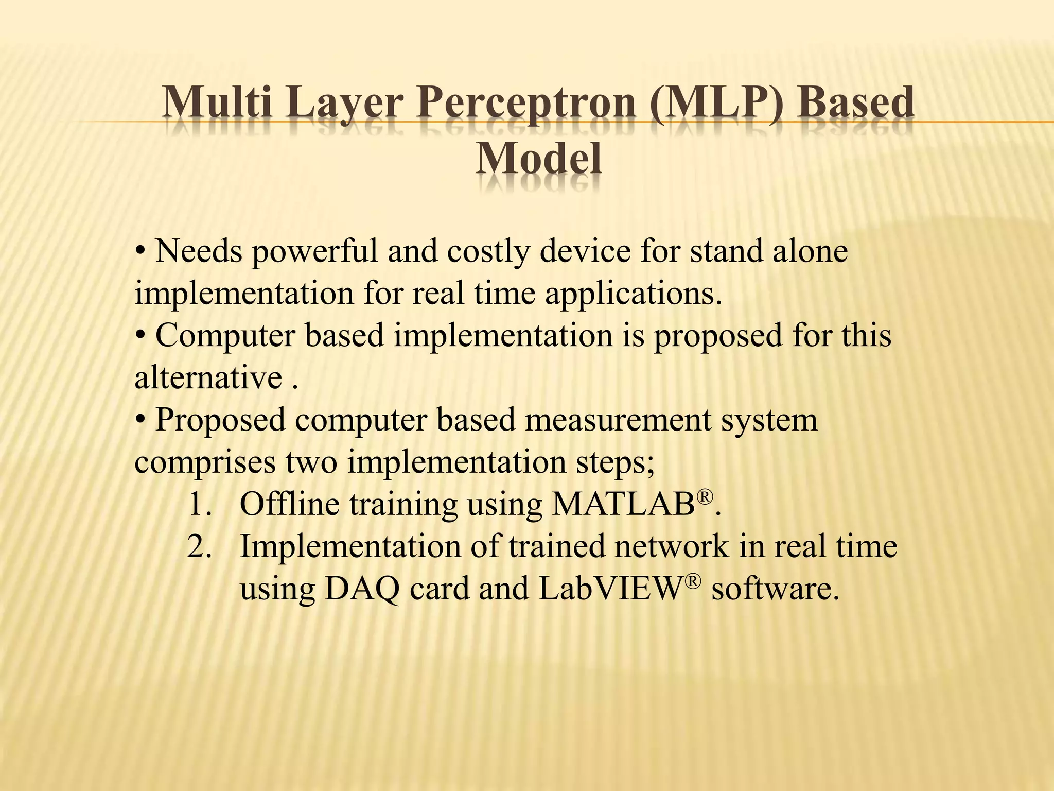Multi Layer Perceptron (MLP) Based
Model
• Needs powerful and costly device for stand alone
implementation for real time applications.
• Computer based implementation is proposed for this
alternative .
• Proposed computer based measurement system
comprises two implementation steps;
1. Offline training using MATLAB®.
2. Implementation of trained network in real time
using DAQ card and LabVIEW® software.
 