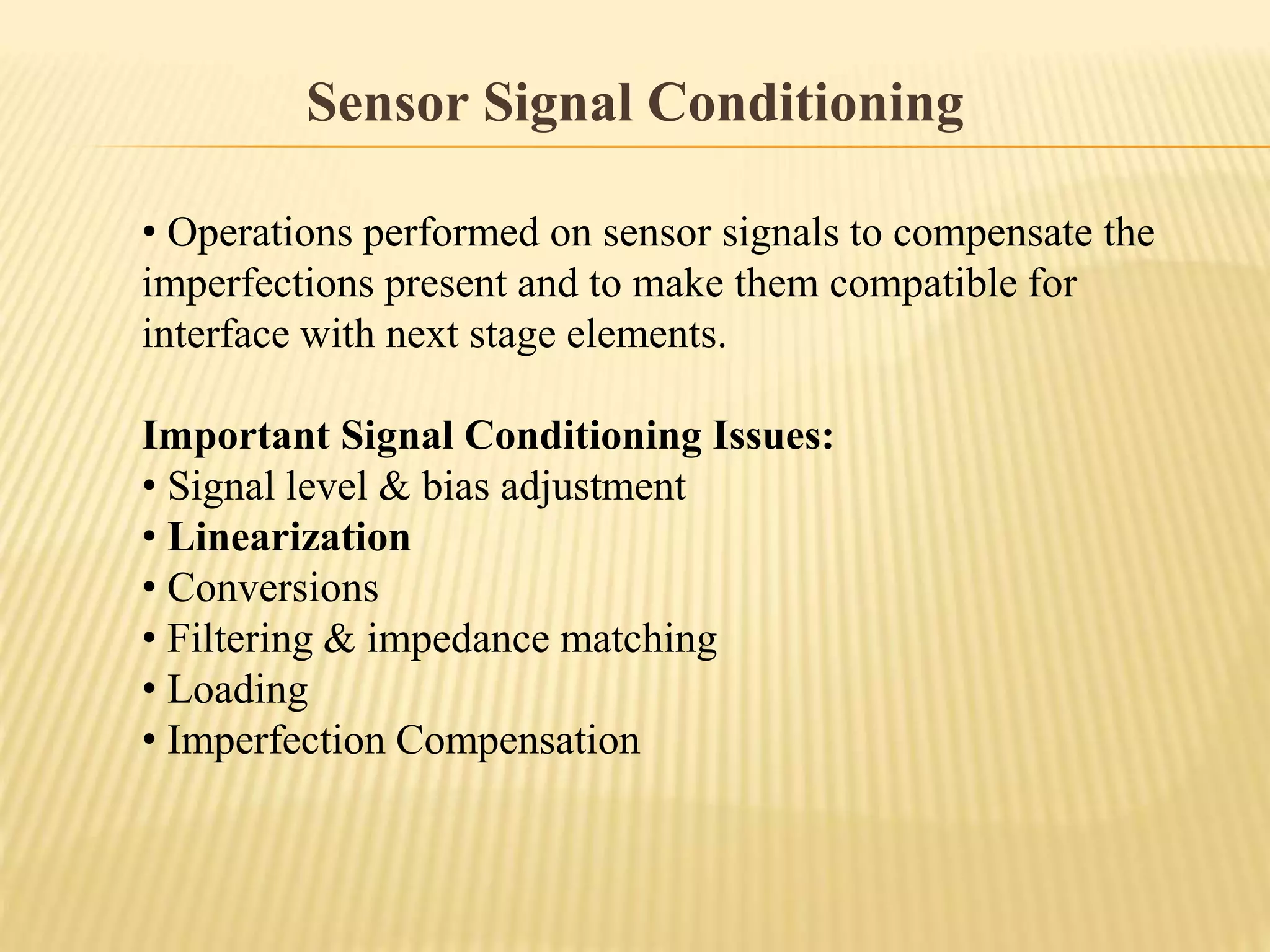 Sensor Signal Conditioning
• Operations performed on sensor signals to compensate the
imperfections present and to make them compatible for
interface with next stage elements.
Important Signal Conditioning Issues:
• Signal level & bias adjustment
• Linearization
• Conversions
• Filtering & impedance matching
• Loading
• Imperfection Compensation
 