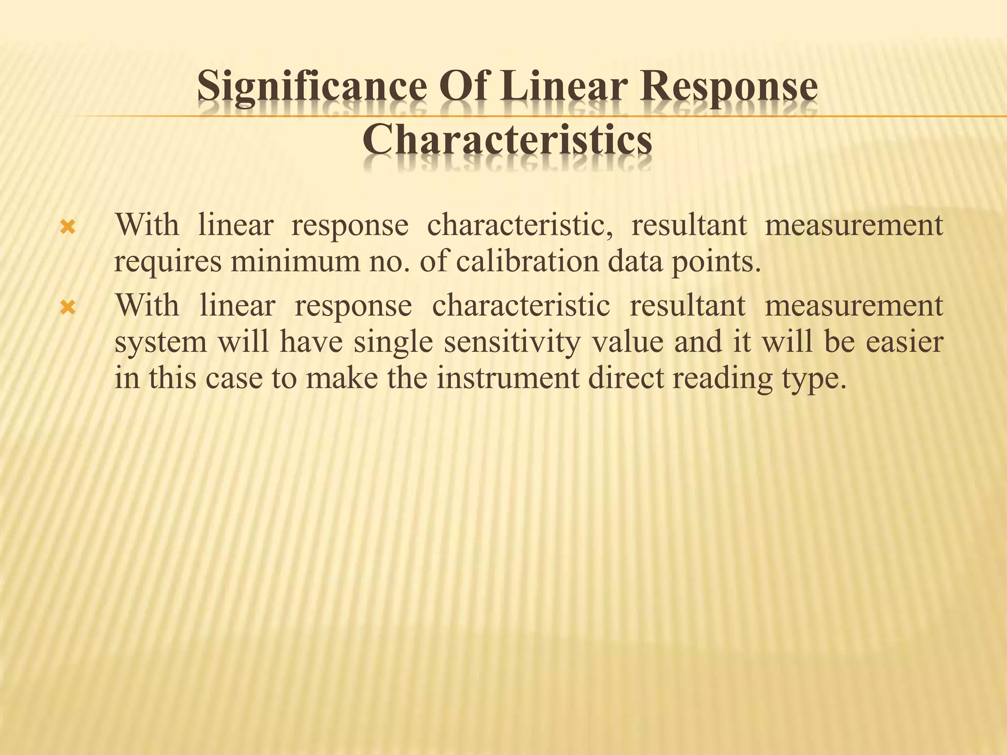 Significance Of Linear Response
Characteristics
 With linear response characteristic, resultant measurement
requires minimum no. of calibration data points.
 With linear response characteristic resultant measurement
system will have single sensitivity value and it will be easier
in this case to make the instrument direct reading type.
 