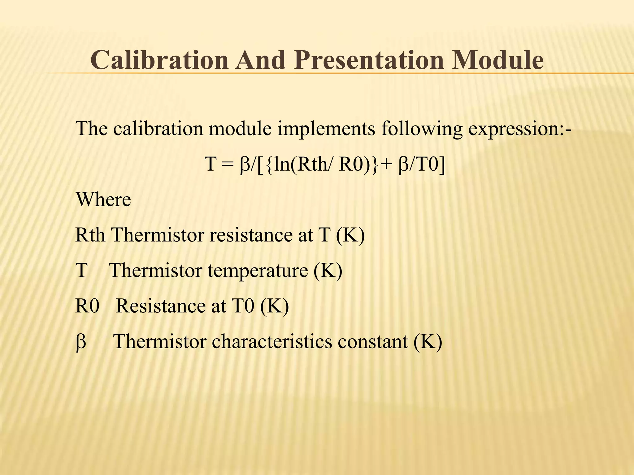 Calibration And Presentation Module
The calibration module implements following expression:-
T = /[{ln(Rth/ R0)}+ /T0]
Where
Rth Thermistor resistance at T (K)
T Thermistor temperature (K)
R0 Resistance at T0 (K)
 Thermistor characteristics constant (K)
 