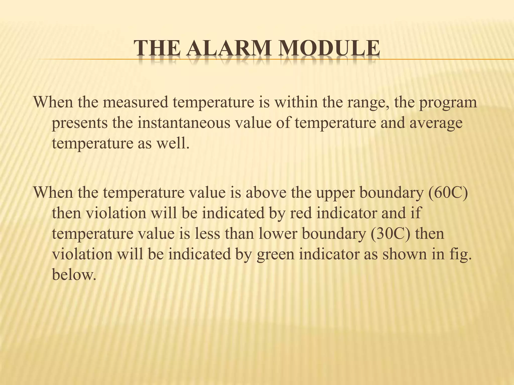THE ALARM MODULE
When the measured temperature is within the range, the program
presents the instantaneous value of temperature and average
temperature as well.
When the temperature value is above the upper boundary (60C)
then violation will be indicated by red indicator and if
temperature value is less than lower boundary (30C) then
violation will be indicated by green indicator as shown in fig.
below.
 