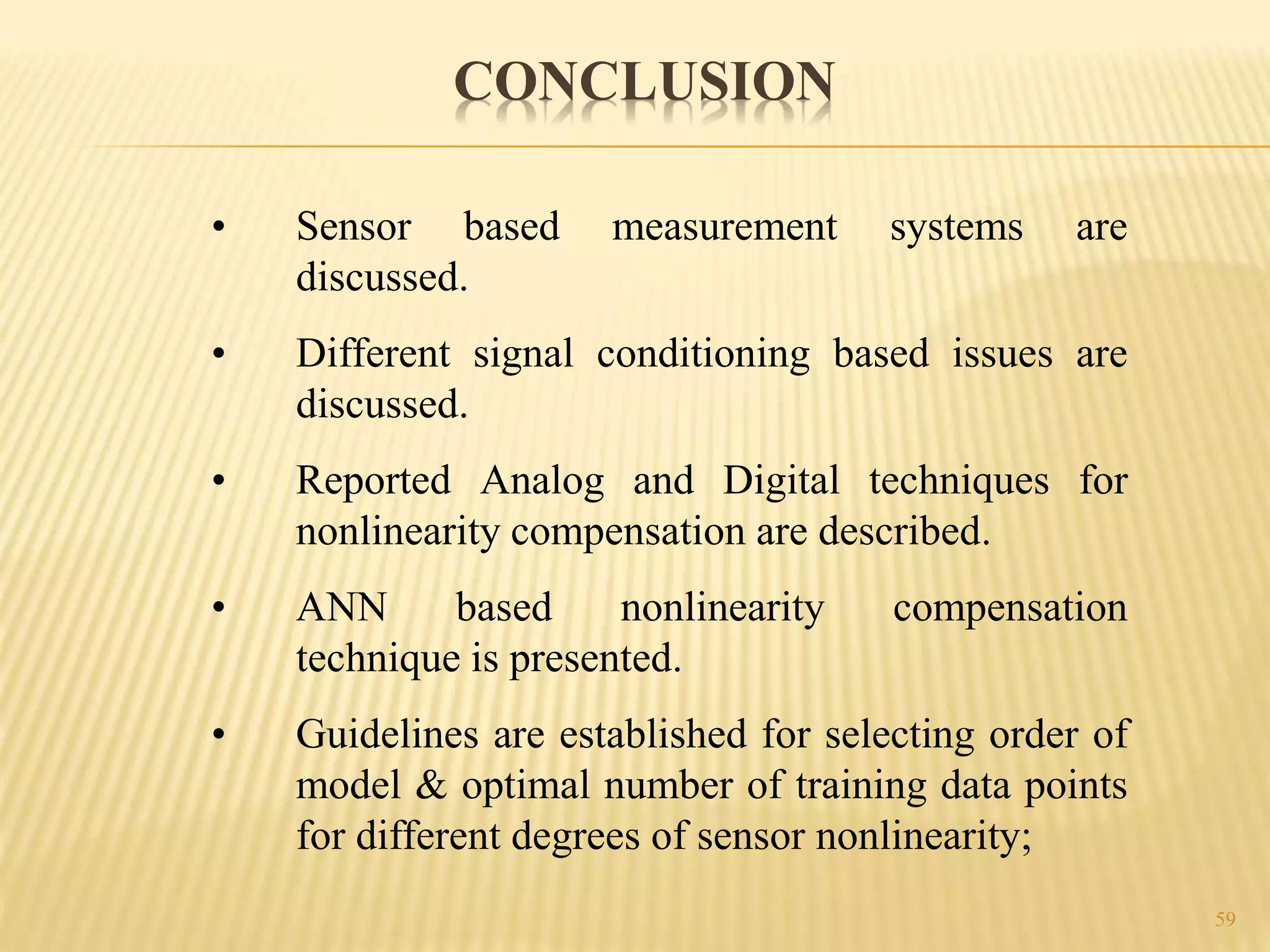 59
• Sensor based measurement systems are
discussed.
• Different signal conditioning based issues are
discussed.
• Reported Analog and Digital techniques for
nonlinearity compensation are described.
• ANN based nonlinearity compensation
technique is presented.
• Guidelines are established for selecting order of
model & optimal number of training data points
for different degrees of sensor nonlinearity;
CONCLUSION
 