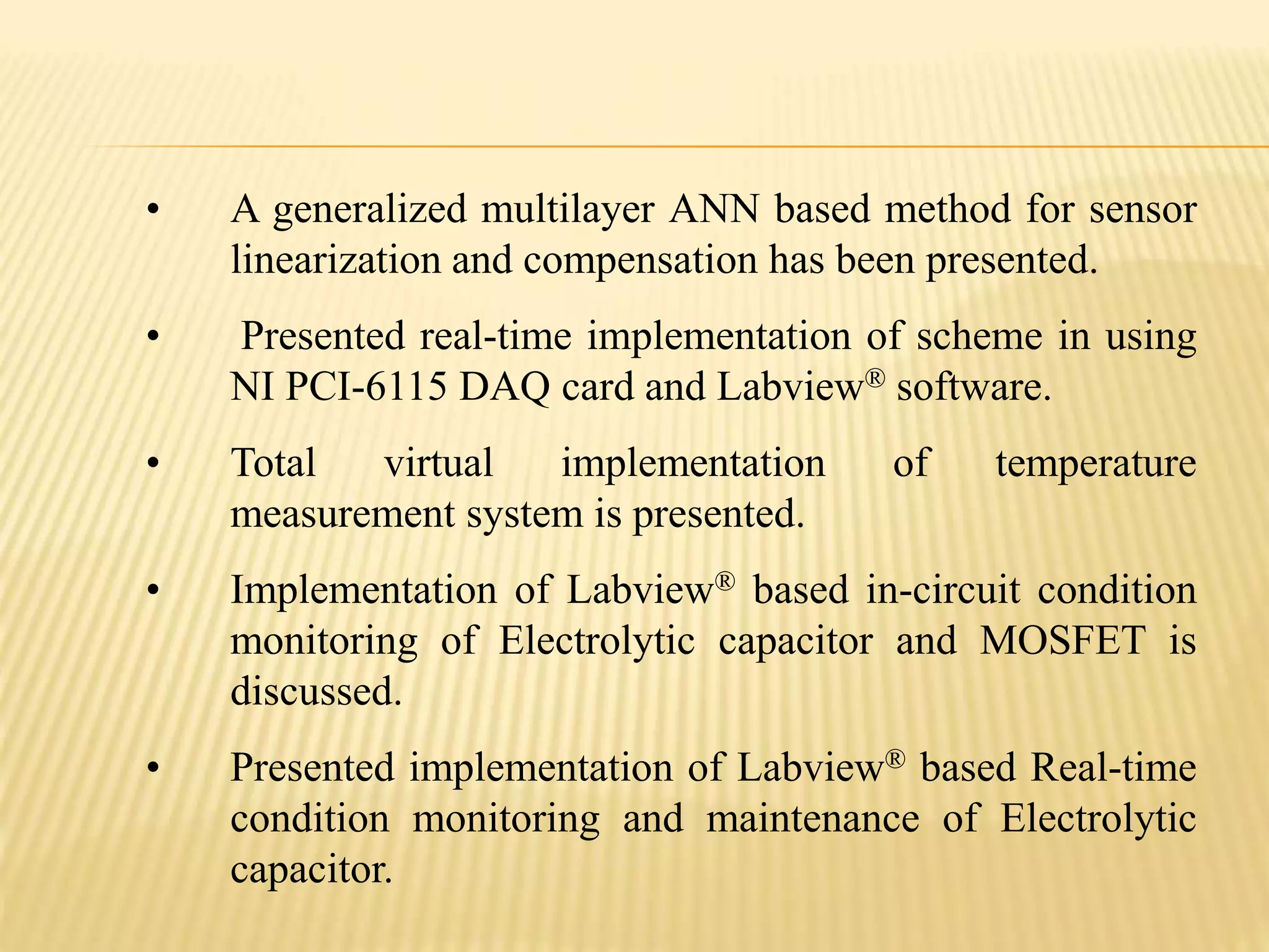 • A generalized multilayer ANN based method for sensor
linearization and compensation has been presented.
• Presented real-time implementation of scheme in using
NI PCI-6115 DAQ card and Labview® software.
• Total virtual implementation of temperature
measurement system is presented.
• Implementation of Labview® based in-circuit condition
monitoring of Electrolytic capacitor and MOSFET is
discussed.
• Presented implementation of Labview® based Real-time
condition monitoring and maintenance of Electrolytic
capacitor.
 