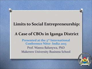 Limits to Social Entrepreneurship:
A Case of CBOs in Iganga District
Presented at the 3rd
International
Conference Nitte- India 2013
Prof. Waswa Balunywa, PhD
Makerere University Business School
 