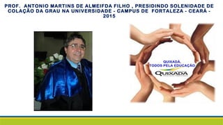 PROF. ANTONIO MARTINS DE ALMEIFDA FILHO , PRESIDINDO SOLENIDADE DE
COLAÇÃO DA GRAU NA UNIVERSIDADE - CAMPUS DE FORTALEZA - CEARÁ -
2015
 