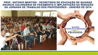 PROF. ANTONIO MARTINS - SECRETÁRIO DE EDUCAÇÃO DE QUIXADÁ
ANUNCIA CALENDÁRIO DE PAGAMENTO E IMPLANTAÇÃO DA REDUÇÃO
DA JORNADA DE TRABALHO DOS PROFESSORES - JANEIRO DE 2014
 
