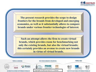 Copyright © 2015 by Prof. Dr. V. CharlesCopyright © 2015 by Prof. Dr. V. Charles
Such an attempt allows the firm to create virtual
brands, which provides room for benchmarking not
only the existing brands, but also the virtual brands;
this certainly provides an avenue to create new brands
in virtue of virtual brands.
The present research provides the scope to design
frontiers for the brands from developed and emerging
economies, as well as it substantially allows to compare
brands under various frontier technologies of interest.
 