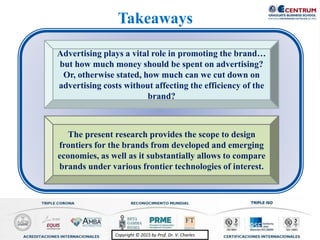 Copyright © 2015 by Prof. Dr. V. CharlesCopyright © 2015 by Prof. Dr. V. Charles
The present research provides the scope to design
frontiers for the brands from developed and emerging
economies, as well as it substantially allows to compare
brands under various frontier technologies of interest.
Advertising plays a vital role in promoting the brand…
but how much money should be spent on advertising?
Or, otherwise stated, how much can we cut down on
advertising costs without affecting the efficiency of the
brand?
Takeaways
 