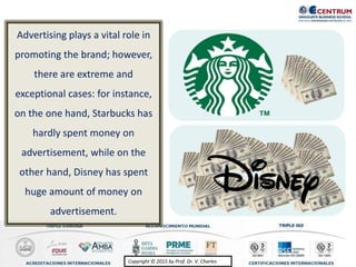 Copyright © 2015 by Prof. Dr. V. CharlesCopyright © 2015 by Prof. Dr. V. Charles
Advertising plays a vital role in
promoting the brand; however,
there are extreme and
exceptional cases: for instance,
on the one hand, Starbucks has
hardly spent money on
advertisement, while on the
other hand, Disney has spent
huge amount of money on
advertisement.
 