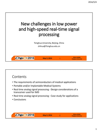 2016/5/4
1
May 9, 2016 1
Zhihua WANG
Tsinghua University
New challenges in low power
and high-speed real-time signal
processing
Tsinghua University, Beijing, China
zhihua@Tsinghua.edu.cn
May 9, 2016 2
Zhihua WANG
Tsinghua University
Contents
• The requirements of semiconductors of medical applications
• Portable and/or Implantable Medical Systems
• Real time analog signal processing - Design considerations of a
transceiver used for IMD
• Real time analog signal processing - Case study for applications
• Conclusions
 