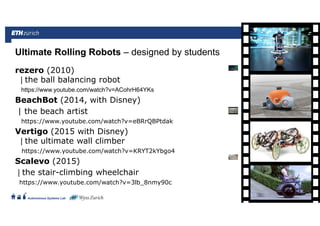 ||
Autonomous Systems Lab
rezero (2010)
| the ball balancing robot
https://www.youtube.com/watch?v=ACohrH64YKs
BeachBot (2014, with Disney)
| the beach artist
https://www.youtube.com/watch?v=eBRrQBPtdak
Vertigo (2015 with Disney)
| the ultimate wall climber
https://www.youtube.com/watch?v=KRYT2kYbgo4
Scalevo (2015)
| the stair-climbing wheelchair
https://www.youtube.com/watch?v=3lb_8nmy90c
Ultimate Rolling Robots – designed by students
Roland Siegwart 21.06.2016 32
 
