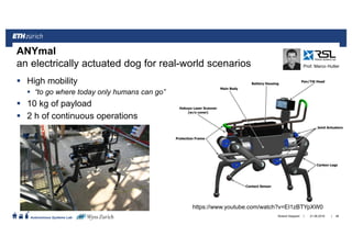 ||
Autonomous Systems Lab
High mobility
“to go where today only humans can go”
10 kg of payload
2 h of continuous operations
21.06.2016Roland Siegwart 48
ANYmal
an electrically actuated dog for real-world scenarios Prof. Marco Hutter
https://www.youtube.com/watch?v=EI1zBTYpXW0
 
