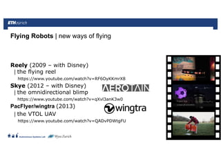 ||
Autonomous Systems Lab
Reely (2009 – with Disney)
| the flying reel
https://www.youtube.com/watch?v=RF6OyKKmrX8
Skye (2012 – with Disney)
| the omnidirectional blimp
https://www.youtube.com/watch?v=qXvl3anK3w0
PacFlyer/wingtra (2013)
| the VTOL UAV
https://www.youtube.com/watch?v=QADvPDWtgFU
Flying Robots | new ways of flying
Roland Siegwart 21.06.2016 52
 