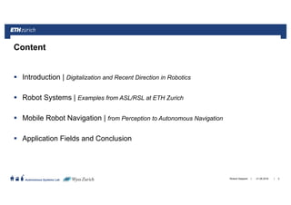 ||
Autonomous Systems Lab
Introduction | Digitalization and Recent Direction in Robotics
Robot Systems | Examples from ASL/RSL at ETH Zurich
Mobile Robot Navigation | from Perception to Autonomous Navigation
Application Fields and Conclusion
21.06.2016Roland Siegwart 2
Content
 