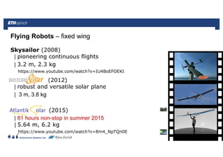 ||
Autonomous Systems Lab
Skysailor (2008)
| pioneering continuous flights
| 3.2 m, 2.3 kg
https://www.youtube.com/watch?v=IU4BoEFOEKI
(2012)
| robust and versatile solar plane
| 3 m, 3.8 kg
(2015)
| 81 hours non-stop in summer 2015
| 5.64 m, 6.2 kg
https://www.youtube.com/watch?v=8m4_NpTQn0E
Flying Robots – fixed wing
Roland Siegwart 21.06.2016 58
 