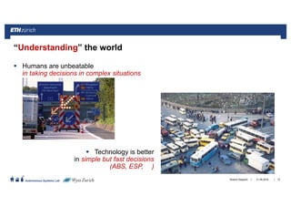 ||
Autonomous Systems Lab
Humans are unbeatable
in taking decisions in complex situations
Technology is better
in simple but fast decisions
(ABS, ESP, )
“Understanding” the world
21.06.2016Roland Siegwart 72
 