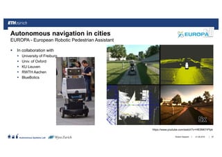 ||
Autonomous Systems Lab
In collaboration with
University of Freiburg,
Univ. of Oxford
KU Leuven
RWTH Aachen
BlueBotics
21.06.2016Roland Siegwart 97
Autonomous navigation in cities
EUROPA - European Robotic Pedestrian Assistant
https://www.youtube.com/watch?v=HE0NK7rFfpk
 