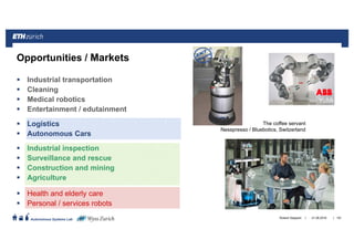 ||
Autonomous Systems Lab
Industrial transportation
Cleaning
Medical robotics
Entertainment / edutainment
Logistics
Autonomous Cars
Industrial inspection
Surveillance and rescue
Construction and mining
Agriculture
Health and elderly care
Personal / services robots
161
Opportunities / Markets
The coffee servant
Nesspresso / Bluebotics, Switzerland
21.06.2016Roland Siegwart
YuMi
 