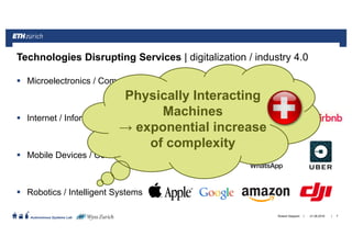 ||
Autonomous Systems Lab
Microelectronics / Computing
Internet / Information
Mobile Devices / Connectivity
Robotics / Intelligent Systems
21.06.2016Roland Siegwart 7
Technologies Disrupting Services | digitalization / industry 4.0
Physically Interacting
Machines
→ exponential increase
of complexity
 