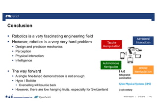 ||
Autonomous Systems Lab
Robotics is a very fascinating engineering field
However, robotics is a very very hard problem
Design and precision mechanics
Perception
Physical interaction
Intelligence
The way forward
A single fine-tuned demonstration is not enough
Hype / Bobble
Overselling will bounce back
However, there are low hanging fruits, especially for Switzerland
21.06.2016Roland Siegwart 173
Conclusion
Advanced
Interaction
Mobile
Manipulation
Tactile
Manipulation
Autonomous
Navigation
 