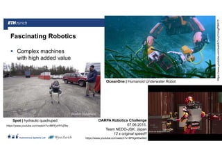||
Autonomous Systems Lab
Complex machines
with high added value
21.06.2016Roland Siegwart 12
Fascinating Robotics
DARPA Robotics Challenge
07.06.2015,
Team NEDO-JSK, Japan
12 x original speed!!
Spot | hydraulic quadruped
OceanOne | Humanoid Underwater Robot
https://www.youtube.com/watch?v=M8YjvHYbZ9w
https://www.youtube.com/watch?v=8P9geWwi9e0
https://www.youtube.com/watch?v=p1HmgP9l4VY
 