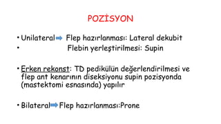 POZİSYON
• Unilateral Flep hazırlanması: Lateral dekubit
• Flebin yerleştirilmesi: Supin
• Erken rekonst: TD pedikülün değerlendirilmesi ve
flep ant kenarının diseksiyonu supin pozisyonda
(mastektomi esnasında) yapılır
• Bilateral Flep hazırlanması:Prone
 