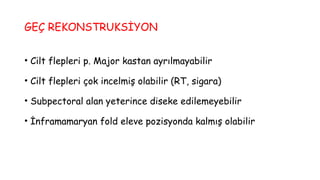 GEÇ REKONSTRUKSİYON
• Cilt flepleri p. Major kastan ayrılmayabilir
• Cilt flepleri çok incelmiş olabilir (RT, sigara)
• Subpectoral alan yeterince diseke edilemeyebilir
• İnframamaryan fold eleve pozisyonda kalmış olabilir
 
