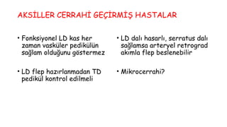 AKSİLLER CERRAHİ GEÇİRMİŞ HASTALAR
• Fonksiyonel LD kas her
zaman vasküler pedikülün
sağlam olduğunu göstermez
• LD flep hazırlanmadan TD
pedikül kontrol edilmeli
• LD dalı hasarlı, serratus dalı
sağlamsa arteryel retrograd
akımla flep beslenebilir
• Mikrocerrahi?
 