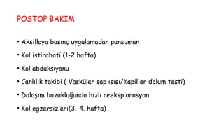 POSTOP BAKIM
• Aksillaya basınç uygulamadan pansuman
• Kol istirahati (1-2 hafta)
• Kol abduksiyonu
• Canlılık takibi ( Vasküler sap ısısı/Kapiller dolum testi)
• Dolaşım bozukluğunda hızlı reeksplorasyon
• Kol egzersizleri(3.-4. hafta)
 