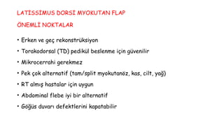 LATİSSİMUS DORSİ MYOKUTAN FLAP
ÖNEMLİ NOKTALAR
• Erken ve geç rekonstrüksiyon
• Torakodorsal (TD) pedikül beslenme için güvenilir
• Mikrocerrahi gerekmez
• Pek çok alternatif (tam/split myokutanöz, kas, cilt, yağ)
• RT almış hastalar için uygun
• Abdominal flebe iyi bir alternatif
• Göğüs duvarı defektlerini kapatabilir
 