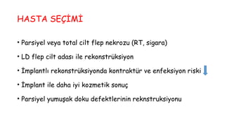 HASTA SEÇİMİ
• Parsiyel veya total cilt flep nekrozu (RT, sigara)
• LD flep cilt adası ile rekonstrüksiyon
• İmplantlı rekonstrüksiyonda kontraktür ve enfeksiyon riski
• İmplant ile daha iyi kozmetik sonuç
• Parsiyel yumuşak doku defektlerinin reknstruksiyonu
 