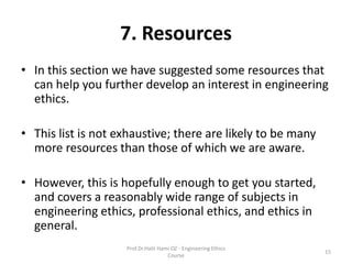 7. Resources
• In this section we have suggested some resources that
can help you further develop an interest in engineering
ethics.
• This list is not exhaustive; there are likely to be many
more resources than those of which we are aware.
• However, this is hopefully enough to get you started,
and covers a reasonably wide range of subjects in
engineering ethics, professional ethics, and ethics in
general.
Prof.Dr.Halit Hami OZ - Engineering Ethics
Course
15
 