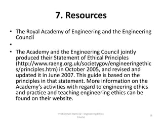 7. Resources
• The Royal Academy of Engineering and the Engineering
Council
•
• The Academy and the Engineering Council jointly
produced their Statement of Ethical Principles
(http://www.raeng.org.uk/societygov/engineeringethic
s/principles.htm) in October 2005, and revised and
updated it in June 2007. This guide is based on the
principles in that statement. More information on the
Academy’s activities with regard to engineering ethics
and practice and teaching engineering ethics can be
found on their website.
Prof.Dr.Halit Hami OZ - Engineering Ethics
Course
16
 