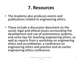 7. Resources
• The Academy also produces events and
publications related to engineering ethics.
• These include a discussion document on the
social, legal and ethical issues surrounding the
development and use of autonomous systems,
and some tips for teaching engineering ethics, as
well as reports from a workshop on engineering
ethics and accreditation, a conference on
engineering ethics and practice and an earlier
engineering ethics conference.
Prof.Dr.Halit Hami OZ - Engineering Ethics
Course
17
 