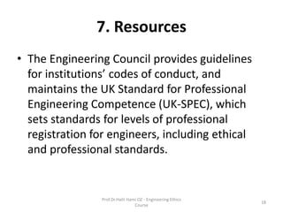 7. Resources
• The Engineering Council provides guidelines
for institutions’ codes of conduct, and
maintains the UK Standard for Professional
Engineering Competence (UK-SPEC), which
sets standards for levels of professional
registration for engineers, including ethical
and professional standards.
Prof.Dr.Halit Hami OZ - Engineering Ethics
Course
18
 