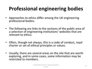 Professional engineering bodies
• Approaches to ethics differ among the UK engineering
professional bodies.
• The following are links to the sections of the public area of
a selection of engineering institutions’ websites that are
relevant to ethics.
• Often, though not always, this is a code of conduct, royal
charter or set of ethical principles or values.
• Usually, there are several areas on the site that are worth
exploring, and in some cases, some information may be
restricted to members.
Prof.Dr.Halit Hami OZ - Engineering Ethics
Course
19
 
