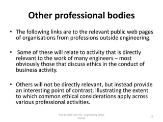 Other professional bodies
• The following links are to the relevant public web pages
of organisations from professions outside engineering.
• Some of these will relate to activity that is directly
relevant to the work of many engineers – most
obviously those that discuss ethics in the conduct of
business activity.
• Others will not be directly relevant, but instead provide
an interesting point of contrast, illustrating the extent
to which common ethical considerations apply across
various professional activities.
Prof.Dr.Halit Hami OZ - Engineering Ethics
Course
21
 