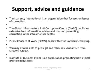 Support, advice and guidance
• Transparency International is an organisation that focuses on issues
of corruption.
•
• The Global Infrastructure Anti-Corruption Centre (GIACC) publishes
extensive free information, advice and tools on preventing
corruption in the infrastructure sector.
•
• Public Concern at Work (PCAW) deals with issues of whistleblowing.
•
• You may also be able to get legal and other relevant advice from
Citizens’ Advice.
•
• Institute of Business Ethics is an organisation promoting best ethical
practice in business.
Prof.Dr.Halit Hami OZ - Engineering Ethics
Course
24
 