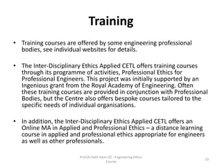 Training
• Training courses are offered by some engineering professional
bodies, see individual websites for details.
• The Inter-Disciplinary Ethics Applied CETL offers training courses
through its programme of activities, Professional Ethics for
Professional Engineers. This project was initially supported by an
Ingenious grant from the Royal Academy of Engineering. Often
these training courses are provided in conjunction with Professional
Bodies, but the Centre also offers bespoke courses tailored to the
specific needs of individual organisations.
• In addition, the Inter-Disciplinary Ethics Applied CETL offers an
Online MA in Applied and Professional Ethics – a distance learning
course in applied and professional ethics appropriate for engineers
as well as other professionals.
Prof.Dr.Halit Hami OZ - Engineering Ethics
Course
33
 