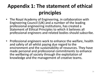 Appendix 1: The statement of ethical
principles
• The Royal Academy of Engineering, in collaboration with
Engineering Council (UK) and a number of the leading
professional engineering institutions, has created a
Statement of Ethical Principles to which it believes all
professional engineers and related bodies should subscribe.
• Professional engineers work to enhance the welfare, health
and safety of all whilst paying due regard to the
environment and the sustainability of resources. They have
made personal and professional commitments to enhance
the wellbeing of society through the exploitation of
knowledge and the management of creative teams.
Prof.Dr.Halit Hami OZ - Engineering Ethics
Course
34
 