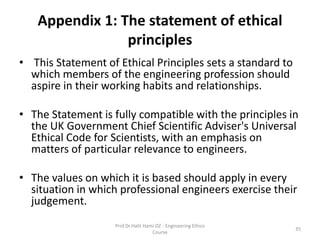 Appendix 1: The statement of ethical
principles
• This Statement of Ethical Principles sets a standard to
which members of the engineering profession should
aspire in their working habits and relationships.
• The Statement is fully compatible with the principles in
the UK Government Chief Scientific Adviser's Universal
Ethical Code for Scientists, with an emphasis on
matters of particular relevance to engineers.
• The values on which it is based should apply in every
situation in which professional engineers exercise their
judgement.
Prof.Dr.Halit Hami OZ - Engineering Ethics
Course
35
 