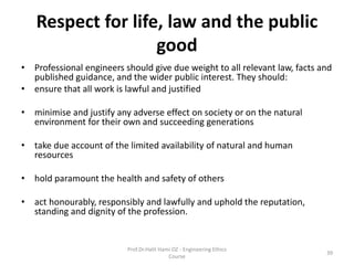 Respect for life, law and the public
good
• Professional engineers should give due weight to all relevant law, facts and
published guidance, and the wider public interest. They should:
• ensure that all work is lawful and justified
• minimise and justify any adverse effect on society or on the natural
environment for their own and succeeding generations
• take due account of the limited availability of natural and human
resources
• hold paramount the health and safety of others
• act honourably, responsibly and lawfully and uphold the reputation,
standing and dignity of the profession.
Prof.Dr.Halit Hami OZ - Engineering Ethics
Course
39
 