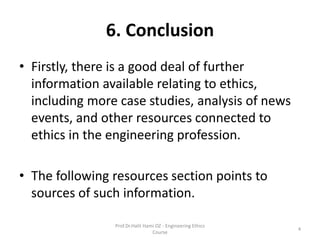 6. Conclusion
• Firstly, there is a good deal of further
information available relating to ethics,
including more case studies, analysis of news
events, and other resources connected to
ethics in the engineering profession.
• The following resources section points to
sources of such information.
Prof.Dr.Halit Hami OZ - Engineering Ethics
Course
4
 