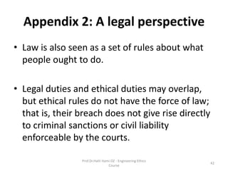 Appendix 2: A legal perspective
• Law is also seen as a set of rules about what
people ought to do.
• Legal duties and ethical duties may overlap,
but ethical rules do not have the force of law;
that is, their breach does not give rise directly
to criminal sanctions or civil liability
enforceable by the courts.
Prof.Dr.Halit Hami OZ - Engineering Ethics
Course
42
 