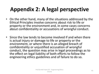 Appendix 2: A legal perspective
• On the other hand, many of the situations addressed by the
Ethical Principles involve concerns about risk to life or
property or the environment and, in some cases concerns
about confidentiality or accusations of wrongful conduct.
• Since the law tends to become involved if and when there
is actual injury or damage to life or property or the
environment, or where there is an alleged breach of
confidentiality or unjustified accusation of wrongful
conduct, the question may arise in legal proceedings as to
the effect on legal liability of both efforts to follow the
engineering ethics guidelines and of failure to do so.
Prof.Dr.Halit Hami OZ - Engineering Ethics
Course
43
 