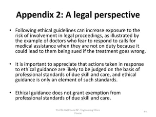 Appendix 2: A legal perspective
• Following ethical guidelines can increase exposure to the
risk of involvement in legal proceedings, as illustrated by
the example of doctors who fear to respond to calls for
medical assistance when they are not on duty because it
could lead to them being sued if the treatment goes wrong.
• It is important to appreciate that actions taken in response
to ethical guidance are likely to be judged on the basis of
professional standards of due skill and care, and ethical
guidance is only an element of such standards.
• Ethical guidance does not grant exemption from
professional standards of due skill and care.
Prof.Dr.Halit Hami OZ - Engineering Ethics
Course
44
 