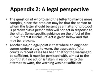 Appendix 2: A legal perspective
• The question of who to send the letter to may be more
complex, since the problem may be that the person to
whom the letter should be sent as a matter of protocol
is perceived as a person who will not act in response to
the letter. Some specific guidance on the effect of the
Public Interest Disclosure Act is given below and this
may be relevant.
• Another major legal point is that where an engineer
comes under a duty to warn, the approach of the
courts in recent cases has been that for the warning to
be sufficient, it must be persisted with, almost to the
point that if no action is taken in response to the
attempt to warn, the warning was not sufficient.
Prof.Dr.Halit Hami OZ - Engineering Ethics
Course
47
 