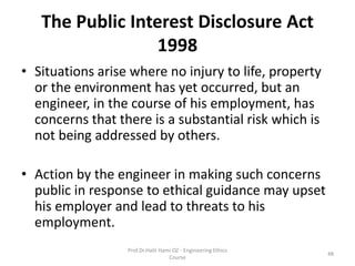 The Public Interest Disclosure Act
1998
• Situations arise where no injury to life, property
or the environment has yet occurred, but an
engineer, in the course of his employment, has
concerns that there is a substantial risk which is
not being addressed by others.
• Action by the engineer in making such concerns
public in response to ethical guidance may upset
his employer and lead to threats to his
employment.
Prof.Dr.Halit Hami OZ - Engineering Ethics
Course
48
 