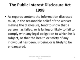 The Public Interest Disclosure Act
1998
• As regards content the information disclosed
must, in the reasonable belief of the worker
making the disclosure, tend to show that a
person has failed, or is failing or likely to fail to
comply with any legal obligation to which he is
subject, or that the health or safety of any
individual has been, is being or is likely to be
endangered.
Prof.Dr.Halit Hami OZ - Engineering Ethics
Course
50
 